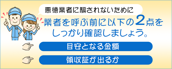 悪徳業者に騙されないために 悪徳業者に騙されないために以下の2点をしっかり確認しましょう。目安となる金額領収証が出るか